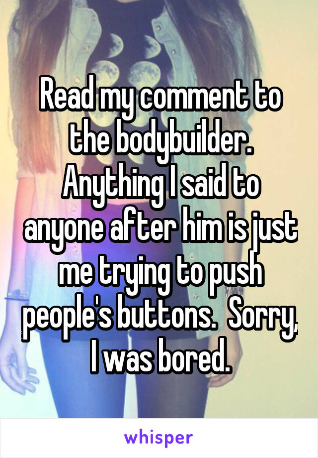 Read my comment to the bodybuilder. Anything I said to anyone after him is just me trying to push people's buttons.  Sorry, I was bored.