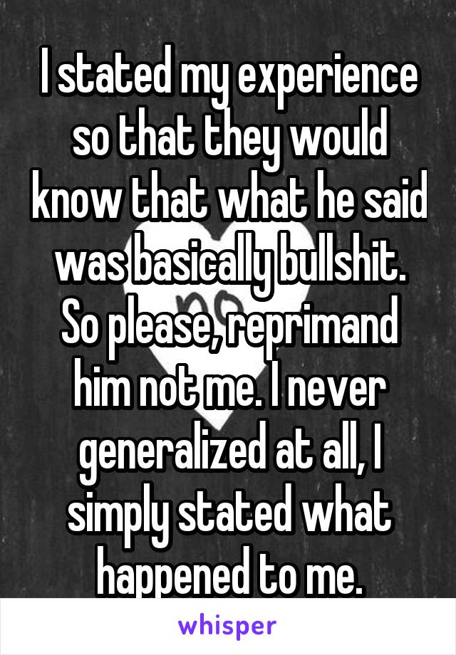 I stated my experience so that they would know that what he said was basically bullshit. So please, reprimand him not me. I never generalized at all, I simply stated what happened to me.