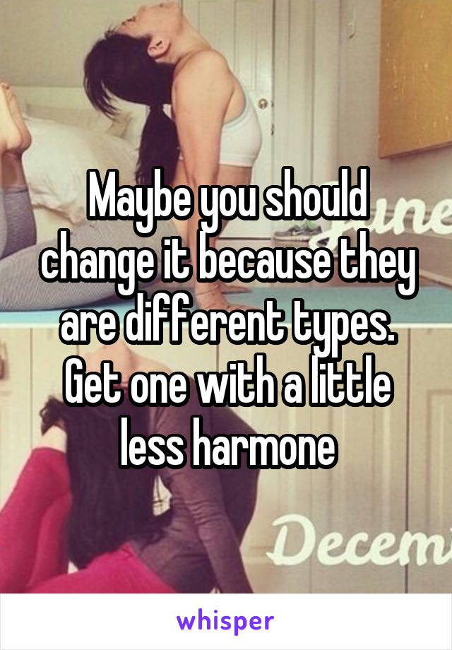 Maybe you should change it because they are different types. Get one with a little less harmone