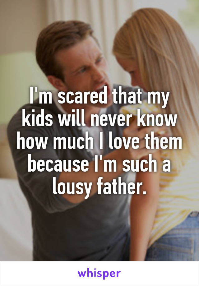 I'm scared that my kids will never know how much I love them because I'm such a lousy father.