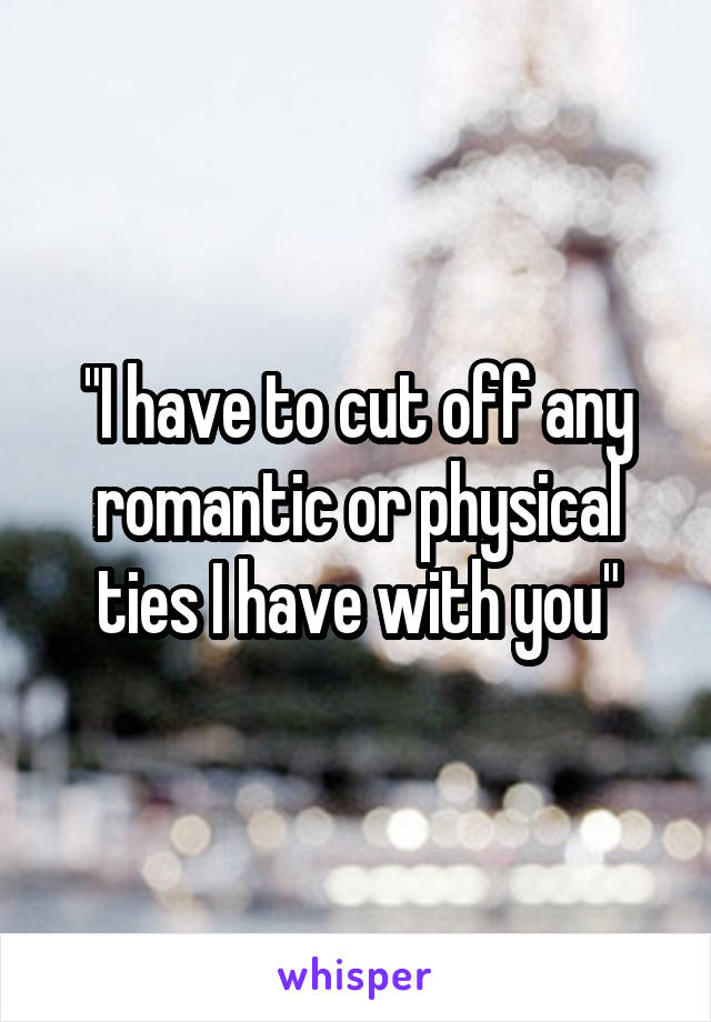 "I have to cut off any romantic or physical ties I have with you"