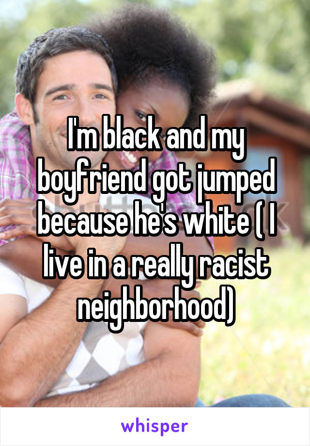 I'm black and my boyfriend got jumped because he's white ( I live in a really racist neighborhood)