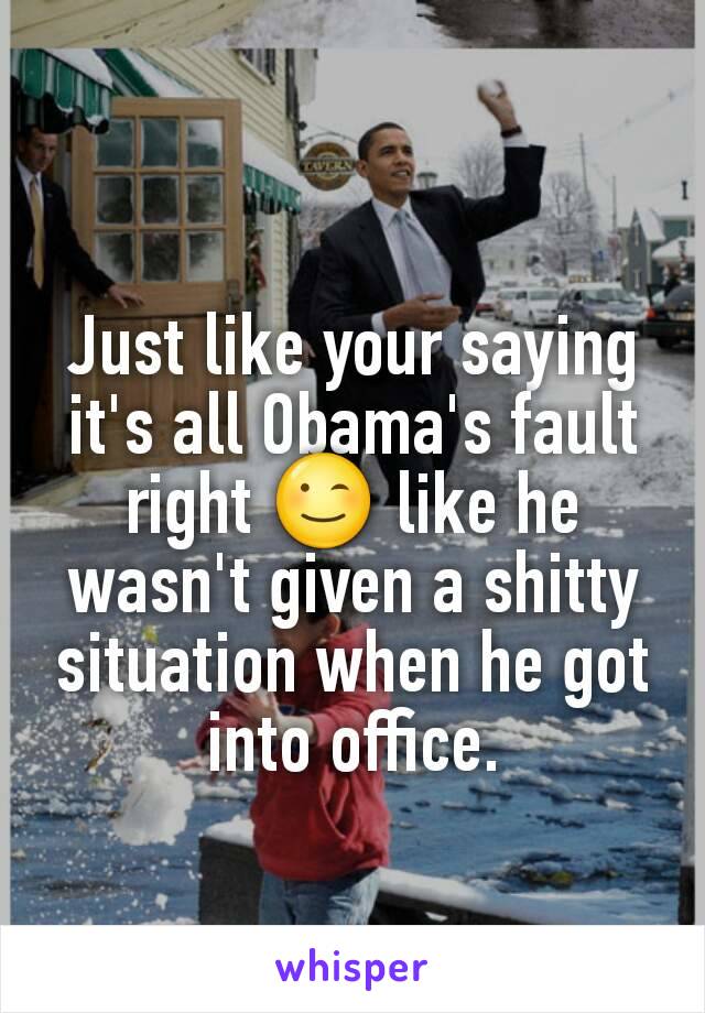 Just like your saying it's all Obama's fault right 😉 like he wasn't given a shitty situation when he got into office.