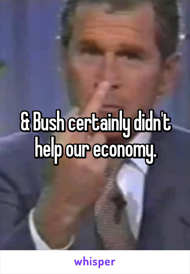 & Bush certainly didn't help our economy.