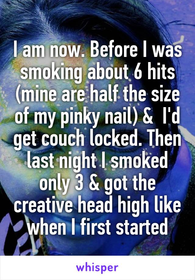 I am now. Before I was smoking about 6 hits (mine are half the size of my pinky nail) &  I'd get couch locked. Then last night I smoked only 3 & got the creative head high like when I first started