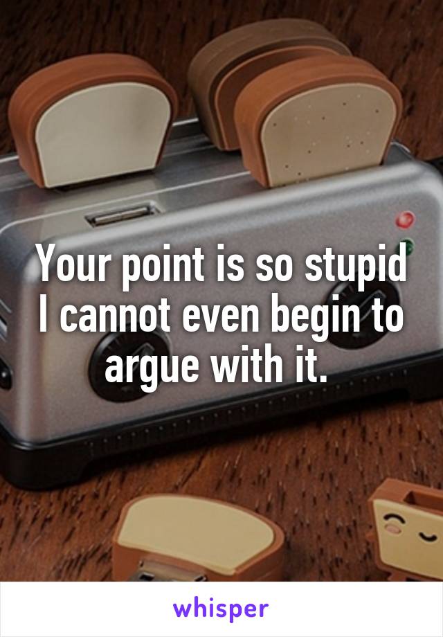 Your point is so stupid I cannot even begin to argue with it. 