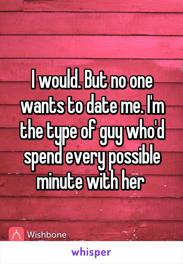 I would. But no one wants to date me. I'm the type of guy who'd spend every possible minute with her 