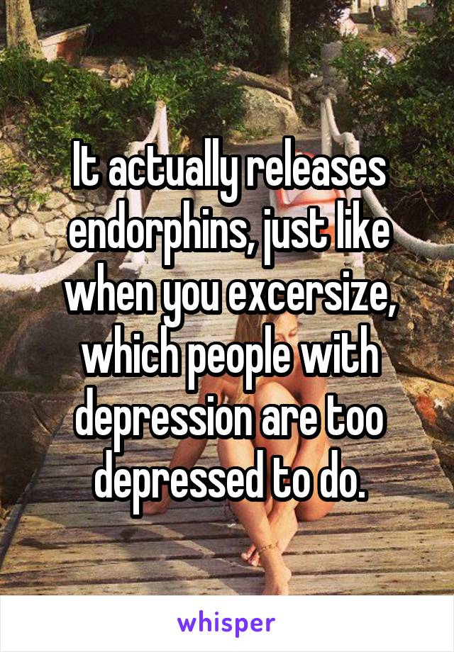 It actually releases endorphins, just like when you excersize, which people with depression are too depressed to do.