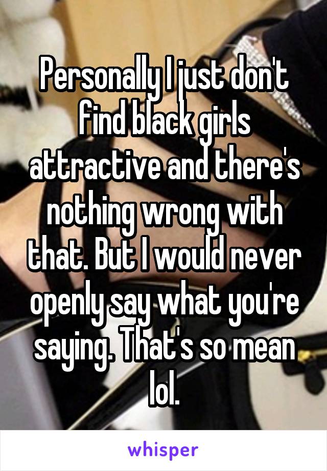 Personally I just don't find black girls attractive and there's nothing wrong with that. But I would never openly say what you're saying. That's so mean lol.