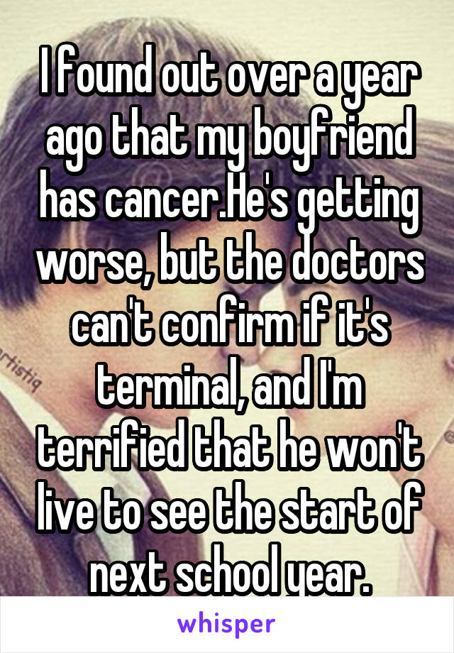 I found out over a year ago that my boyfriend has cancer.He's getting worse, but the doctors can't confirm if it's terminal, and I'm terrified that he won't live to see the start of next school year.