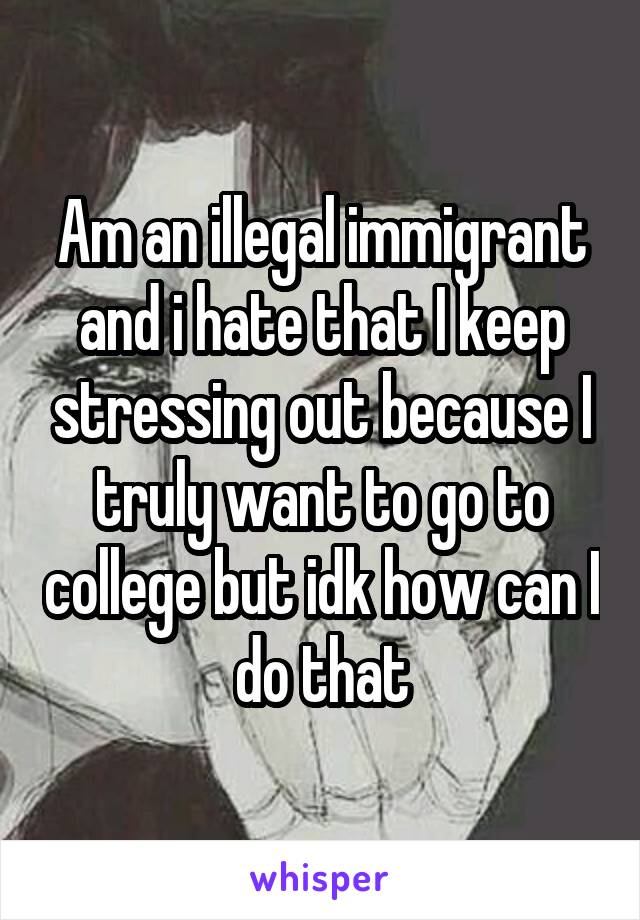 Am an illegal immigrant and i hate that I keep stressing out because I truly want to go to college but idk how can I do that