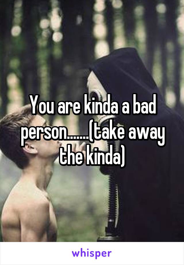 You are kinda a bad person.......(take away the kinda)