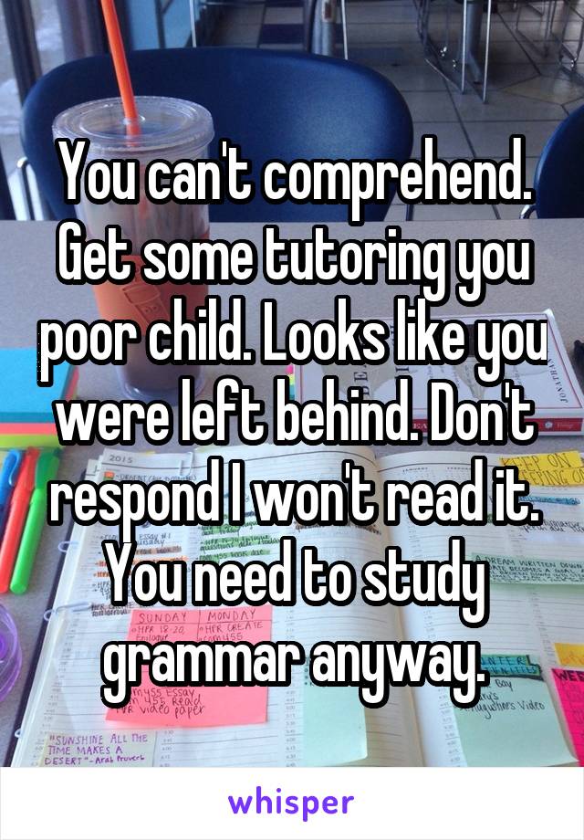 You can't comprehend. Get some tutoring you poor child. Looks like you were left behind. Don't respond I won't read it. You need to study grammar anyway.