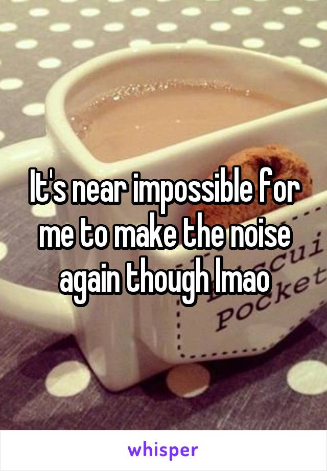 It's near impossible for me to make the noise again though lmao