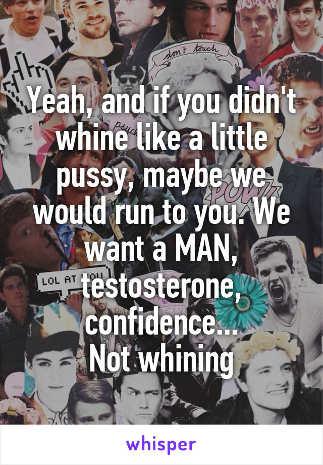 Yeah, and if you didn't whine like a little pussy, maybe we would run to you. We want a MAN, testosterone, confidence...
Not whining