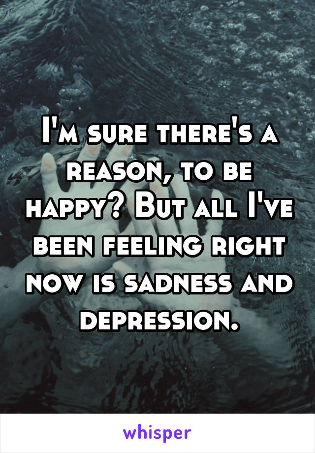 I'm sure there's a reason, to be happy? But all I've been feeling right now is sadness and depression.