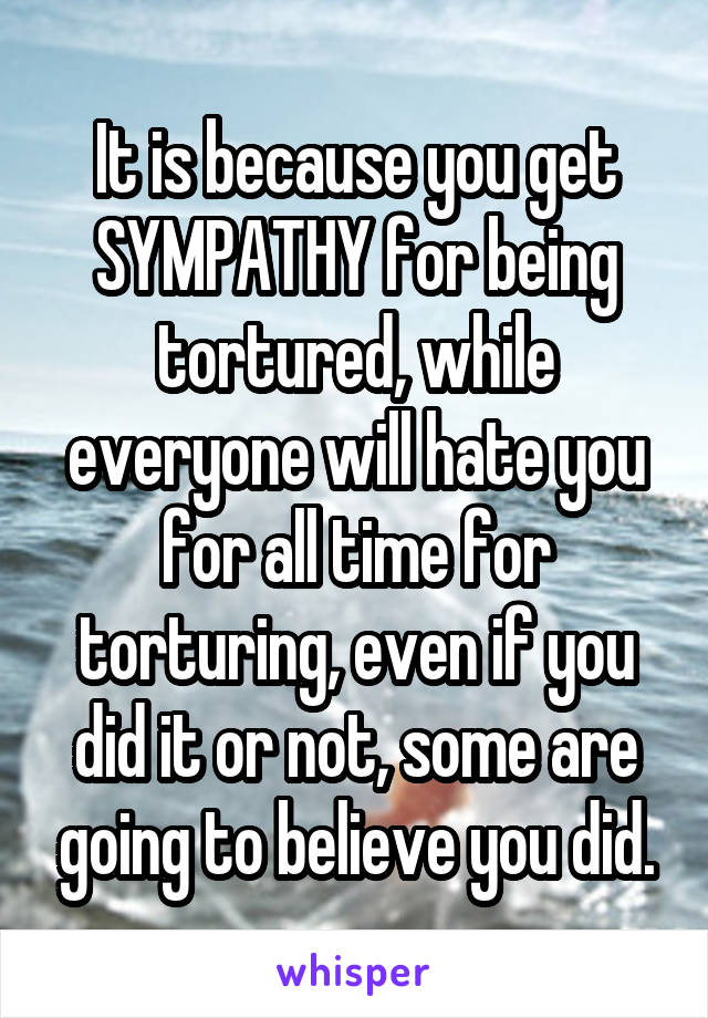 It is because you get SYMPATHY for being tortured, while everyone will hate you for all time for torturing, even if you did it or not, some are going to believe you did.