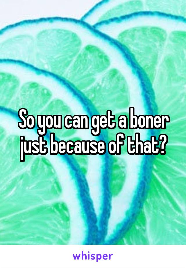 So you can get a boner just because of that?