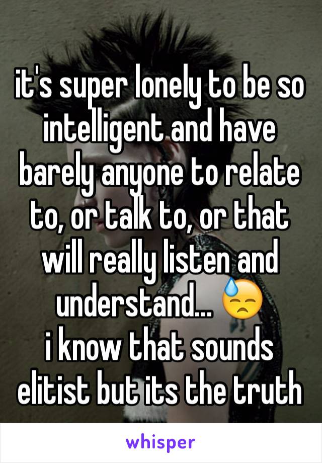 it's super lonely to be so intelligent and have barely anyone to relate to, or talk to, or that will really listen and understand... 😓
i know that sounds elitist but its the truth 