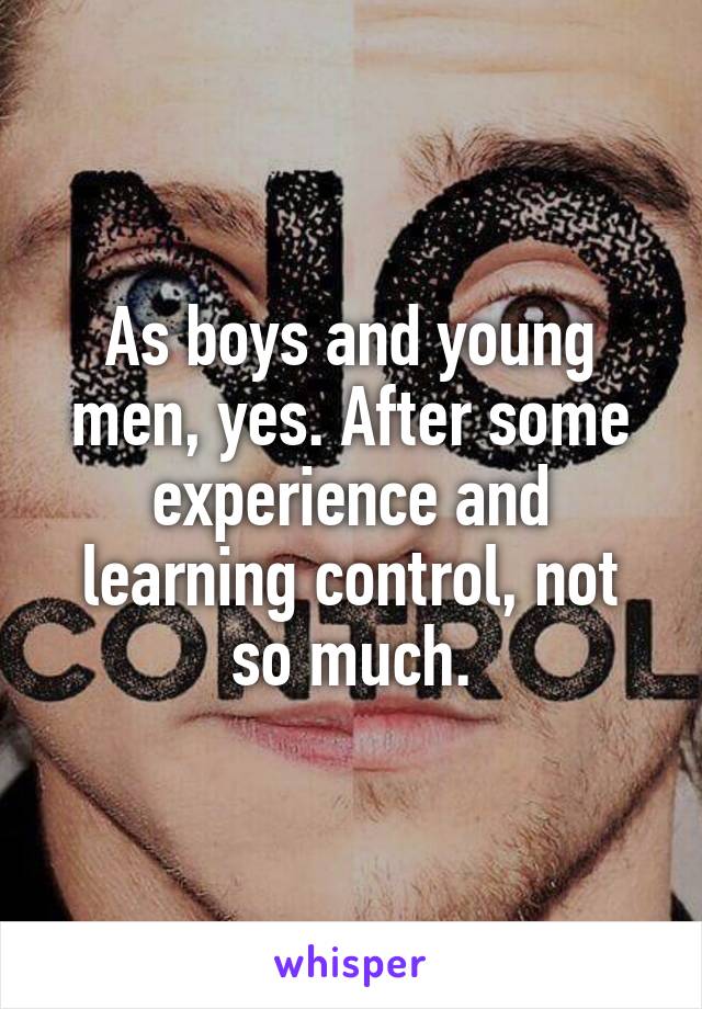 As boys and young men, yes. After some experience and learning control, not so much.