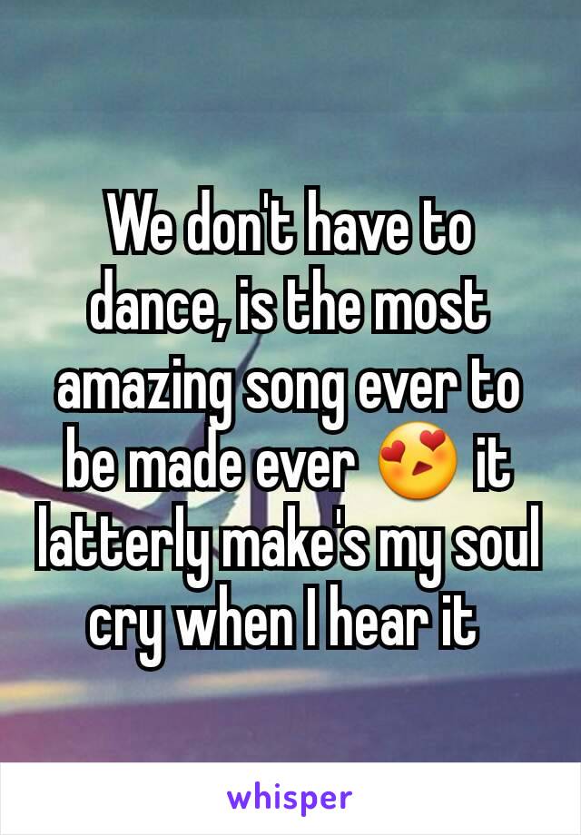 We don't have to dance, is the most amazing song ever to be made ever 😍 it latterly make's my soul cry when I hear it 