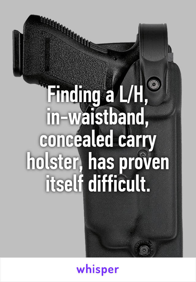 Finding a L/H, in-waistband, concealed carry holster, has proven itself difficult.