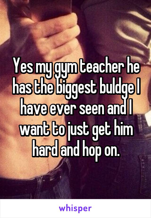 Yes my gym teacher he has the biggest buldge I have ever seen and I want to just get him hard and hop on.