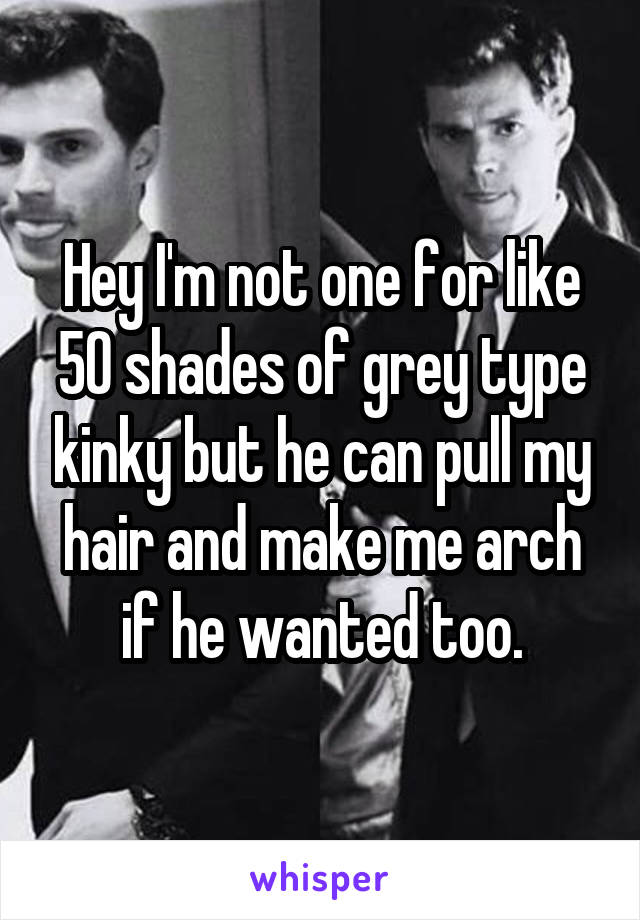 Hey I'm not one for like 50 shades of grey type kinky but he can pull my hair and make me arch if he wanted too.