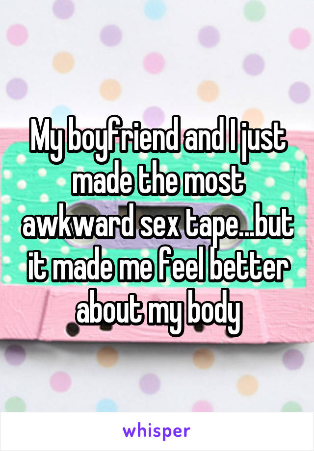 My boyfriend and I just made the most awkward sex tape...but it made me feel better about my body