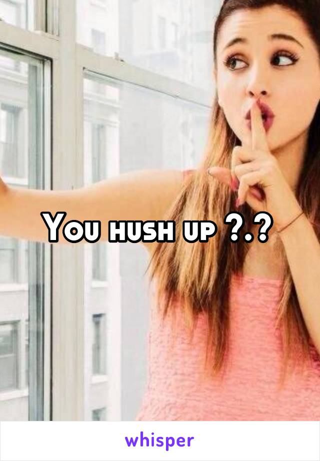 You hush up >.> 