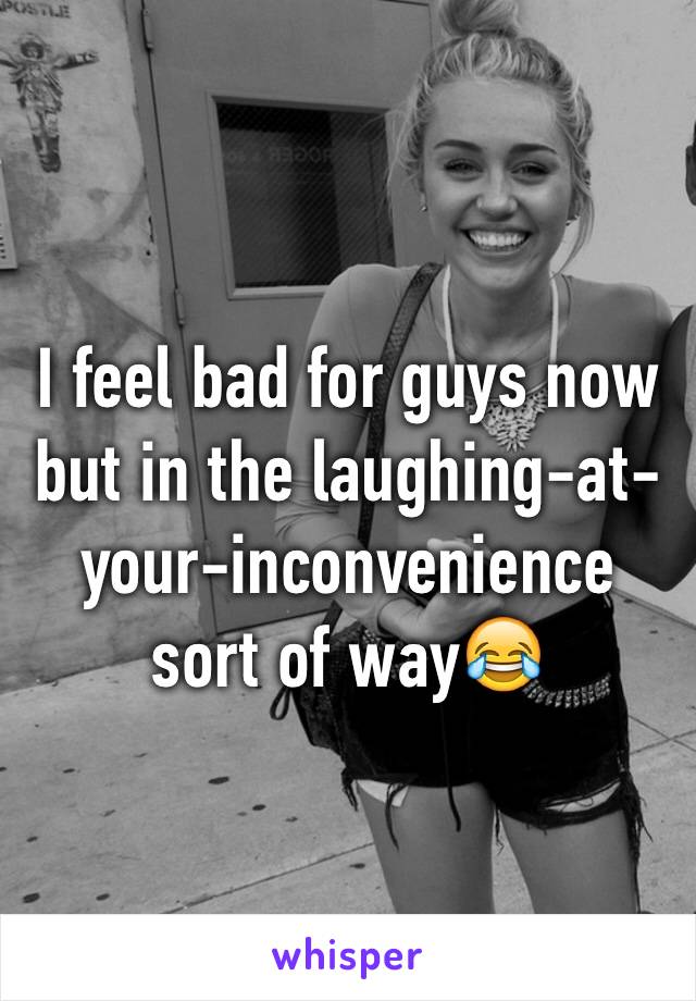 I feel bad for guys now but in the laughing-at-your-inconvenience sort of way😂