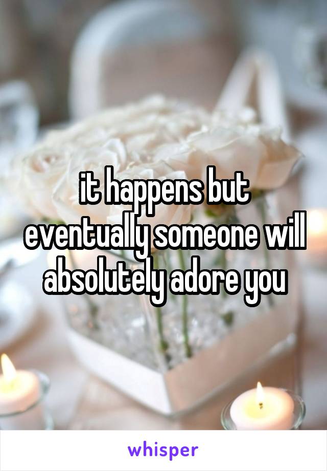 it happens but eventually someone will absolutely adore you