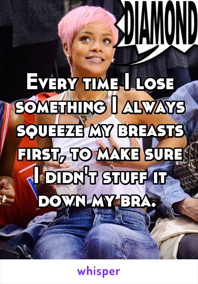 Every time I lose something I always squeeze my breasts first, to make sure I didn't stuff it down my bra. 