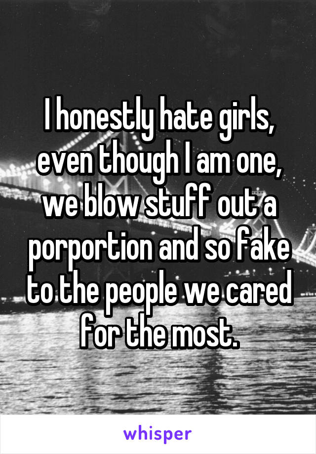 I honestly hate girls, even though I am one, we blow stuff out a porportion and so fake to the people we cared for the most.