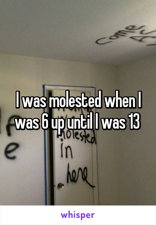I was molested when I was 6 up until I was 13 