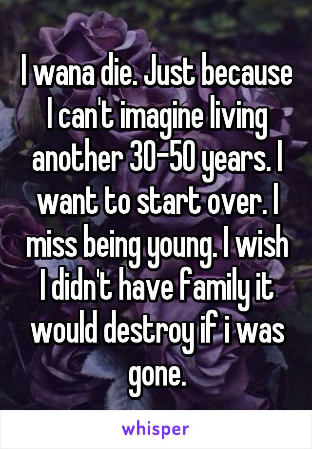 I wana die. Just because I can't imagine living another 30-50 years. I want to start over. I miss being young. I wish I didn't have family it would destroy if i was gone.