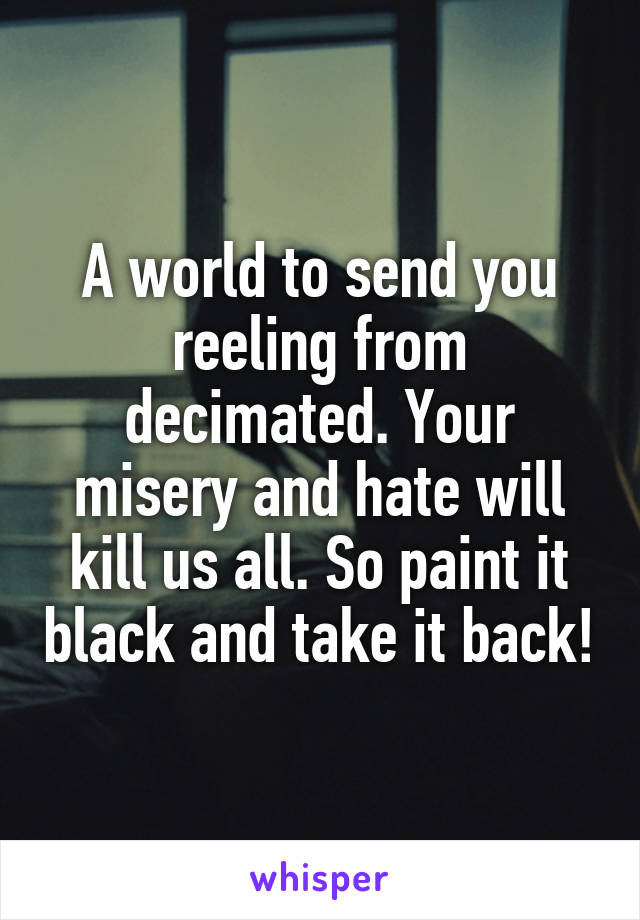 A world to send you reeling from decimated. Your misery and hate will kill us all. So paint it black and take it back!