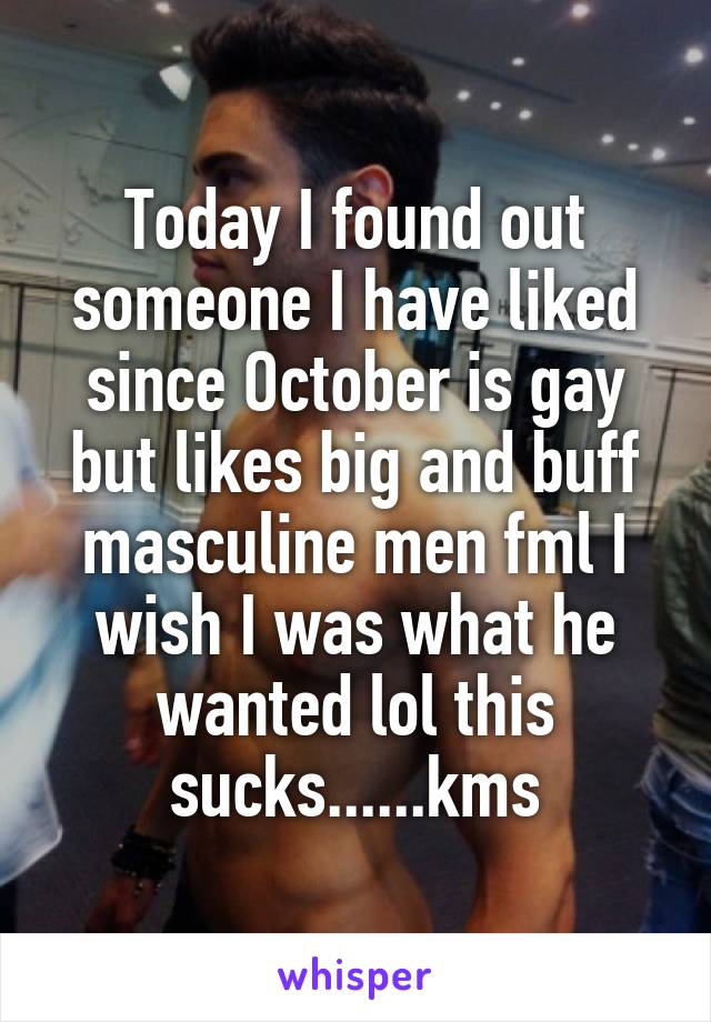 Today I found out someone I have liked since October is gay but likes big and buff masculine men fml I wish I was what he wanted lol this sucks......kms