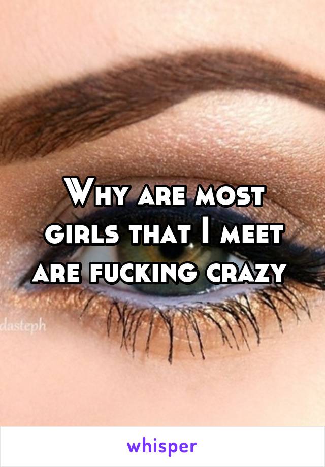 Why are most girls that I meet are fucking crazy 