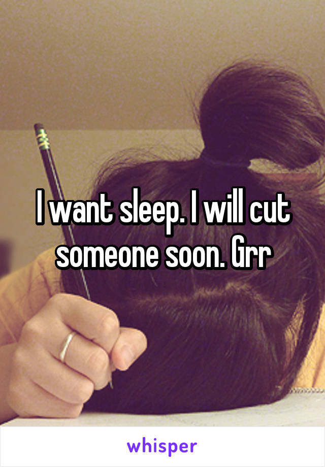 I want sleep. I will cut someone soon. Grr