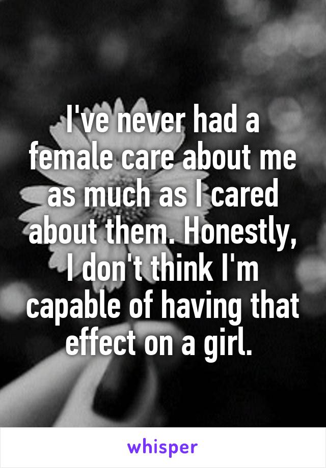 I've never had a female care about me as much as I cared about them. Honestly, I don't think I'm capable of having that effect on a girl. 
