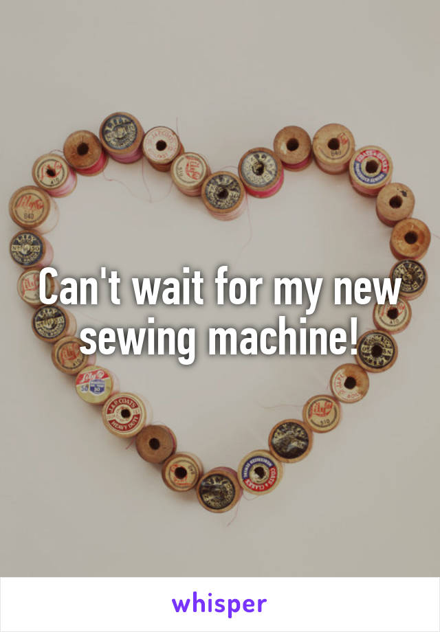 Can't wait for my new sewing machine!