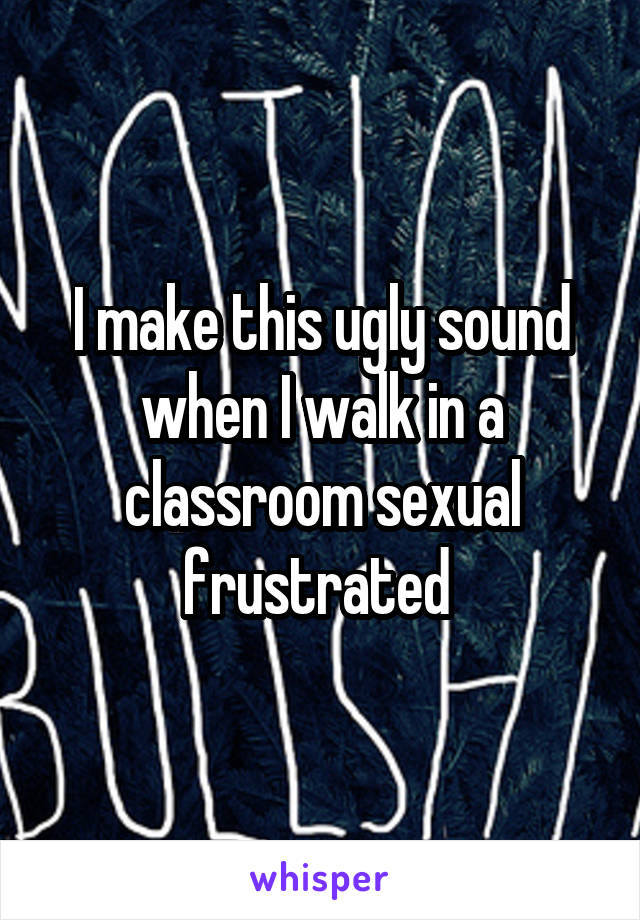 I make this ugly sound when I walk in a classroom sexual frustrated 