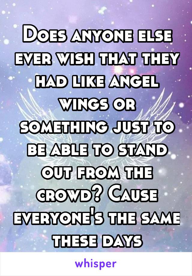 Does anyone else ever wish that they had like angel wings or something just to be able to stand out from the crowd? Cause everyone's the same these days
