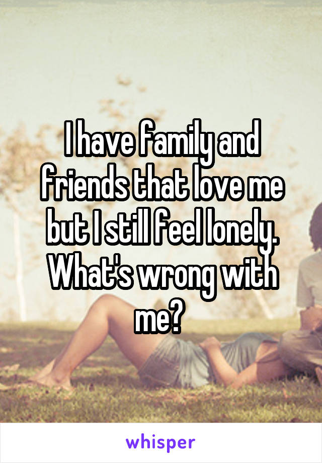 I have family and friends that love me but I still feel lonely. What's wrong with me? 
