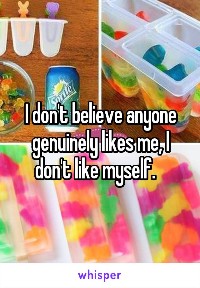 I don't believe anyone genuinely likes me, I don't like myself.   