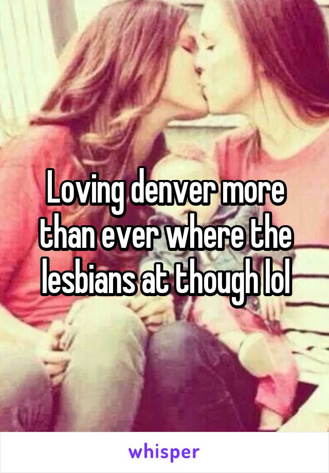 Loving denver more than ever where the lesbians at though lol