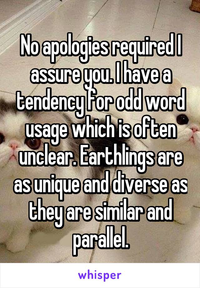 No apologies required I assure you. I have a tendency for odd word usage which is often unclear. Earthlings are as unique and diverse as they are similar and parallel.