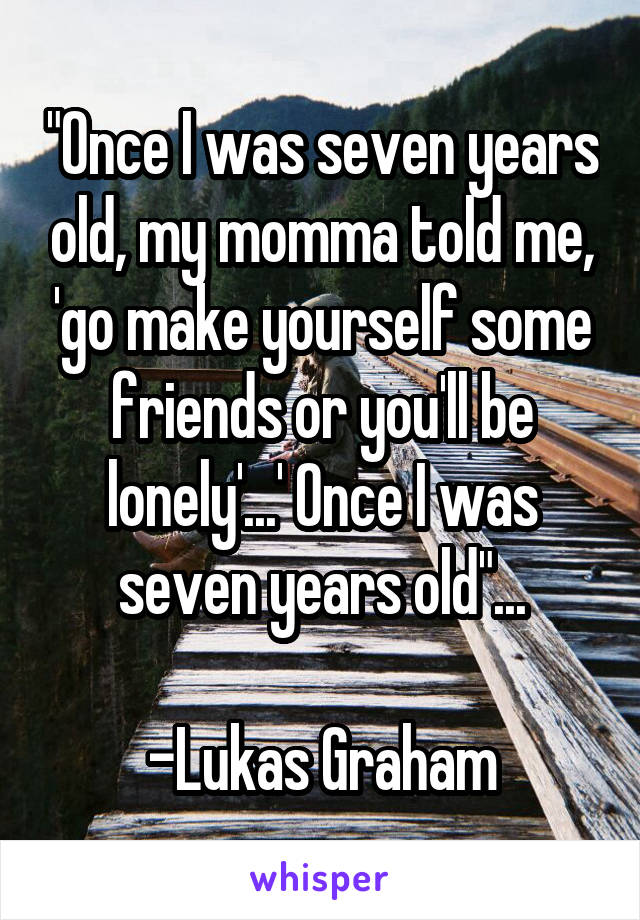 "Once I was seven years old, my momma told me, 'go make yourself some friends or you'll be lonely'...' Once I was seven years old"...

-Lukas Graham