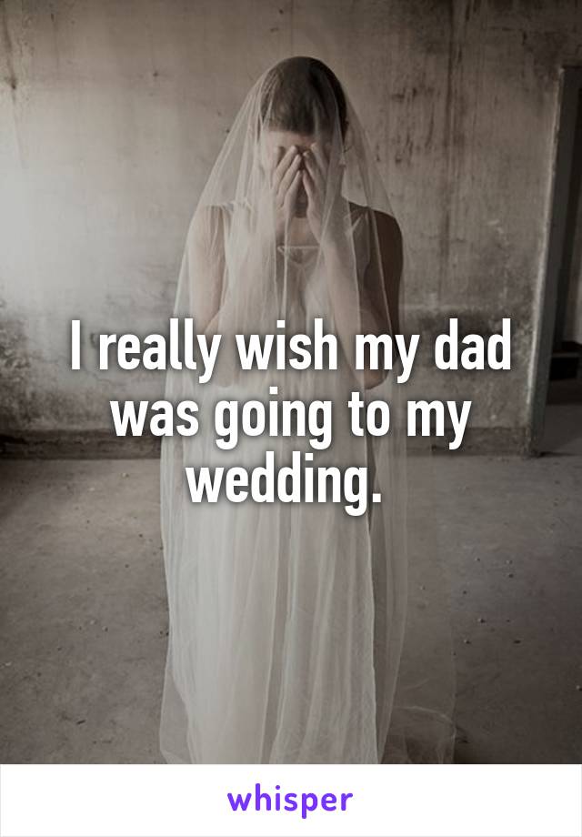 I really wish my dad was going to my wedding. 